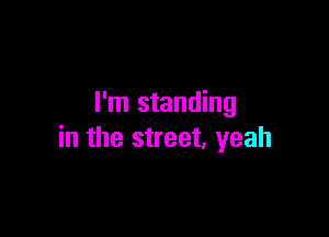 I'm standing

in the street, yeah