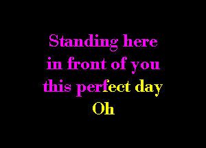 Standing here
in front of you

this perfect day
Oh