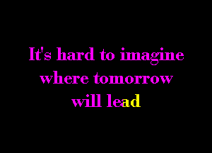It's hard to ilnagine
where tomorrow

will lead