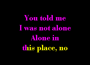 You told me
I was not alone
Alone in

this place, no