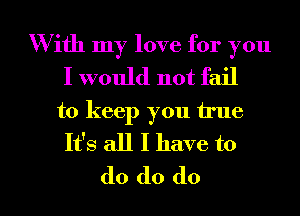 With my love for you
I would not fail

to keep you true
It's all I have to

do do do I