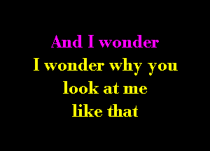 And I wonder

I wonder Why you

look at me
like that