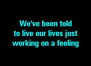 We've been told

to live our lives just
working on a feeling