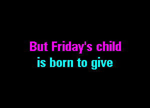 But Friday's child

is born to give