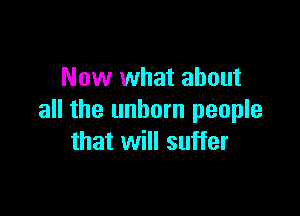 Now what about

all the unborn people
that will suffer