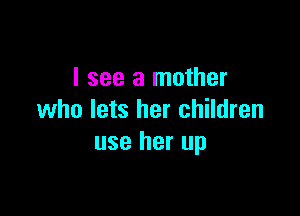 I see a mother

who lets her children
use her up