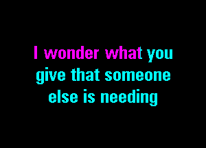 I wonder what you

give that someone
else is needing