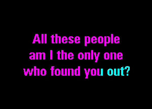 All these people

am I the only one
who found you out?