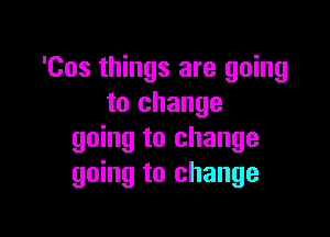 'Cos things are going
to change

going to change
going to change