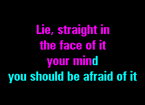 Lie, straight in
the face of it

your mind
you should be afraid of it