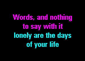 Words, and nothing
to say with it

lonely are the days
of your life