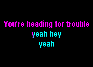 You're heading for trouble

yeah hey
yeah