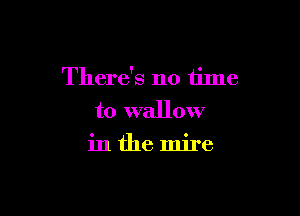 There's no time

to wallow
in the mire