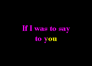 If I was to say

to you