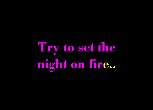 Try to set the

night on fire..