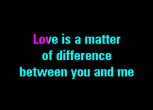 Love is a matter

of difference
between you and me