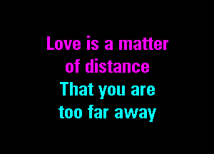 Love is a matter
of distance

That you are
too far away