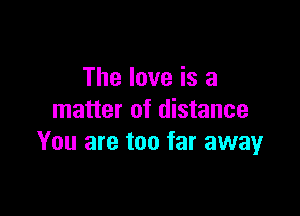 The love is a

matter of distance
You are too far away
