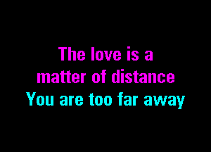 The love is a

matter of distance
You are too far away