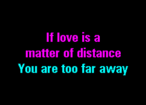 If love is a

matter of distance
You are too far away
