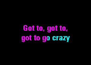 Got to. got to.

got to go crazy