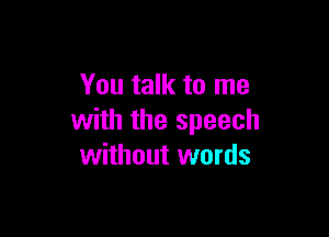 You talk to me

with the speech
without words