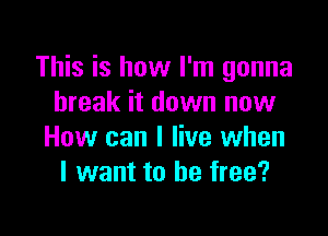 This is how I'm gonna
break it down now

How can I live when
I want to be free?