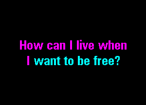 How can I live when

I want to be free?