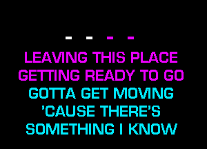 LEAVING THIS PLACE
GETTING READY TO GO
GOTTA GET MOVING
'CAUSE THERE'S
SOMETHING I KNOW