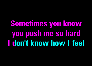 Sometimes you know

you push me so hard
I don't know how I feel