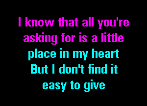 I know that all you're
asking for is a little

place in my heart
But I don't find it
easy to give