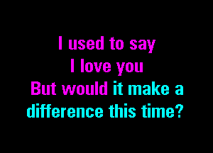 I used to say
I love you

But would it make a
difference this time?