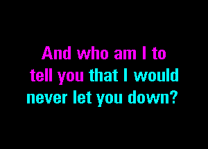 And who am I to

tell you that I would
never let you down?