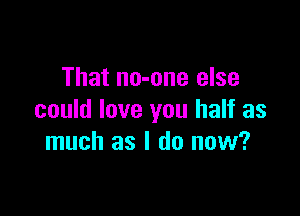 That no-one else

could love you half as
much as I do now?