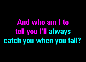 And who am I to

tell you I'll always
catch you when you fall?