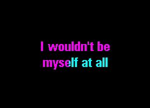 I wouldn't be

myself at all