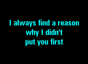 I always find a reason

why I didn't
put you first