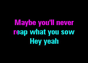 Maybe you'll never

reap what you sow
Hey yeah