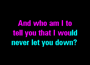 And who am I to

tell you that I would
never let you down?