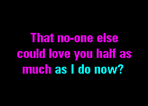 That no-one else

could love you half as
much as I do now?