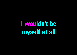 I wouldn't be

myself at all