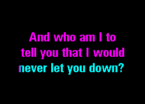 And who am I to

tell you that I would
never let you down?