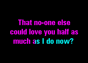 That no-one else

could love you half as
much as I do now?