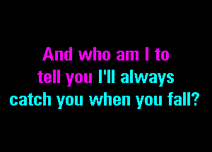 And who am I to

tell you I'll always
catch you when you fall?