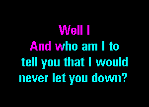 Well I
And who am I to

tell you that I would
never let you down?