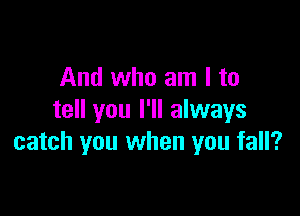 And who am I to

tell you I'll always
catch you when you fall?