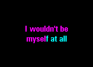 I wouldn't be

myself at all