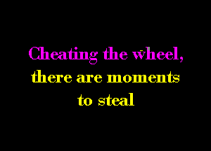 Cheating the Wheel,
there are moments
to steal