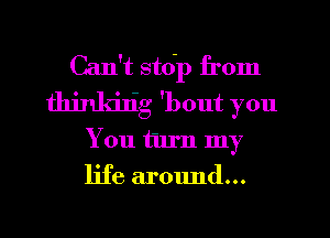 Can't stdp from
thjnkijig 'bout you
You turn my
life around...