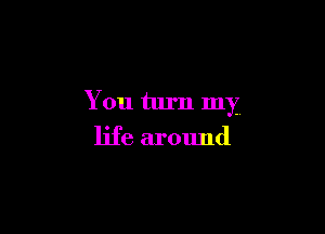 You turn my

life around